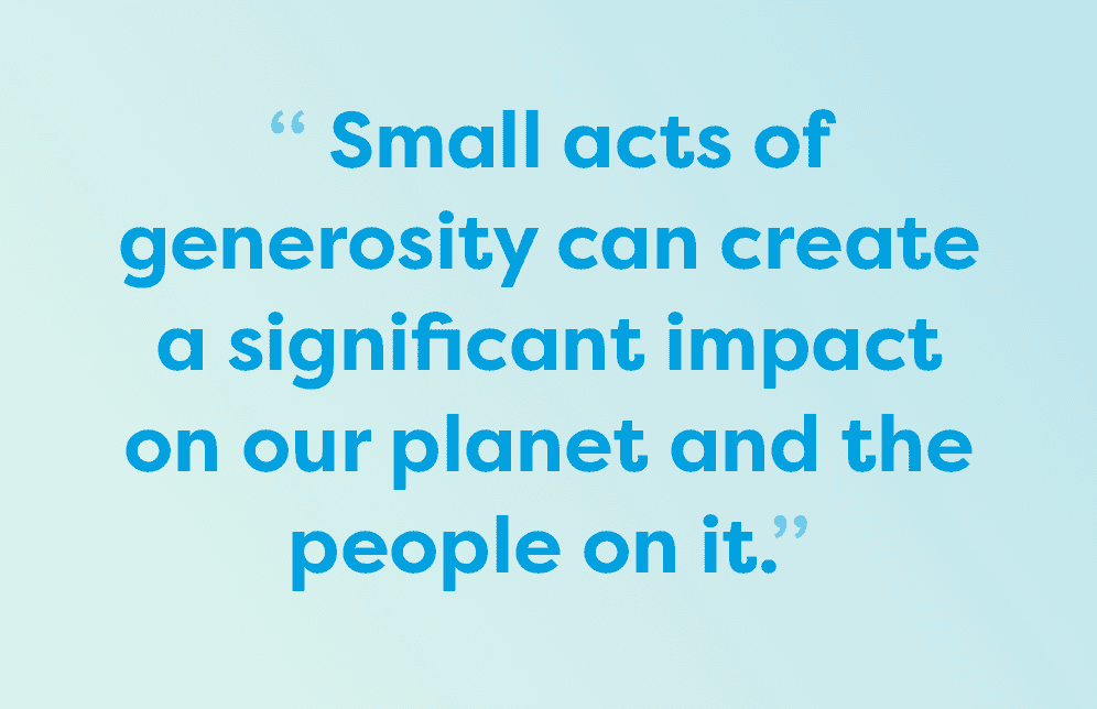 Small acts of generosity can create a significant impact on our planet and the people on it